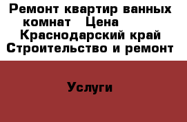 Ремонт квартир ванных комнат › Цена ­ 550 - Краснодарский край Строительство и ремонт » Услуги   